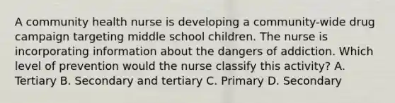 A community health nurse is developing a community-wide drug campaign targeting middle school children. The nurse is incorporating information about the dangers of addiction. Which level of prevention would the nurse classify this activity? A. Tertiary B. Secondary and tertiary C. Primary D. Secondary