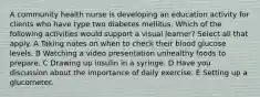 A community health nurse is developing an education activity for clients who have type two diabetes mellitus. Which of the following activities would support a visual learner? Select all that apply. A Taking notes on when to check their blood glucose levels. B Watching a video presentation unhealthy foods to prepare. C Drawing up insulin in a syringe. D Have you discussion about the importance of daily exercise. E Setting up a glucometer.