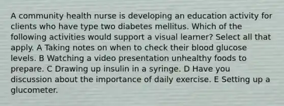 A community health nurse is developing an education activity for clients who have type two diabetes mellitus. Which of the following activities would support a visual learner? Select all that apply. A Taking notes on when to check their blood glucose levels. B Watching a video presentation unhealthy foods to prepare. C Drawing up insulin in a syringe. D Have you discussion about the importance of daily exercise. E Setting up a glucometer.