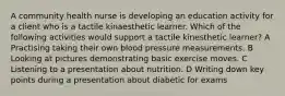 A community health nurse is developing an education activity for a client who is a tactile kinaesthetic learner. Which of the following activities would support a tactile kinesthetic learner? A Practising taking their own blood pressure measurements. B Looking at pictures demonstrating basic exercise moves. C Listening to a presentation about nutrition. D Writing down key points during a presentation about diabetic for exams