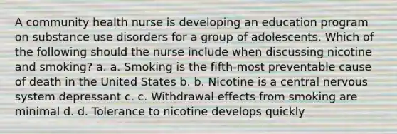 A community health nurse is developing an education program on substance use disorders for a group of adolescents. Which of the following should the nurse include when discussing nicotine and smoking? a. a. Smoking is the fifth-most preventable cause of death in the United States b. b. Nicotine is a central nervous system depressant c. c. Withdrawal effects from smoking are minimal d. d. Tolerance to nicotine develops quickly