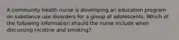 A community health nurse is developing an education program on substance use disorders for a group of adolescents. Which of the following information should the nurse include when discussing nicotine and smoking?