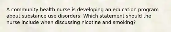 A community health nurse is developing an education program about substance use disorders. Which statement should the nurse include when discussing nicotine and smoking?