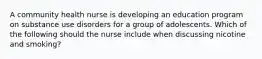 A community health nurse is developing an education program on substance use disorders for a group of adolescents. Which of the following should the nurse include when discussing nicotine and smoking?