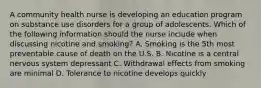 A community health nurse is developing an education program on substance use disorders for a group of adolescents. Which of the following information should the nurse include when discussing nicotine and smoking? A. Smoking is the 5th most preventable cause of death on the U.S. B. Nicotine is a central nervous system depressant C. Withdrawal effects from smoking are minimal D. Tolerance to nicotine develops quickly