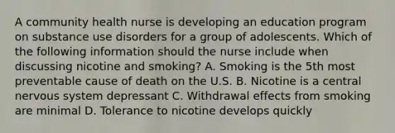 A community health nurse is developing an education program on substance use disorders for a group of adolescents. Which of the following information should the nurse include when discussing nicotine and smoking? A. Smoking is the 5th most preventable cause of death on the U.S. B. Nicotine is a central nervous system depressant C. Withdrawal effects from smoking are minimal D. Tolerance to nicotine develops quickly