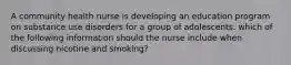 A community health nurse is developing an education program on substance use disorders for a group of adolescents. which of the following information should the nurse include when discussing nicotine and smoking?