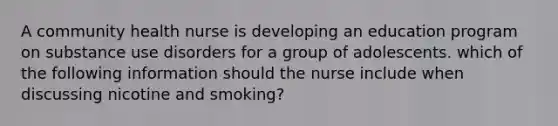 A community health nurse is developing an education program on substance use disorders for a group of adolescents. which of the following information should the nurse include when discussing nicotine and smoking?