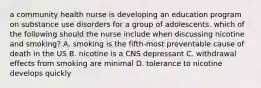 a community health nurse is developing an education program on substance use disorders for a group of adolescents. which of the following should the nurse include when discussing nicotine and smoking? A. smoking is the fifth-most preventable cause of death in the US B. nicotine is a CNS depressant C. withdrawal effects from smoking are minimal D. tolerance to nicotine develops quickly