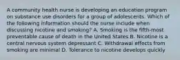 A community health nurse is developing an education program on substance use disorders for a group of adolescents. Which of the following information should the nurse include when discussing nicotine and smoking? A. Smoking is the fifth-most preventable cause of death in the United States B. Nicotine is a central nervous system depressant C. Withdrawal effects from smoking are minimal D. Tolerance to nicotine develops quickly