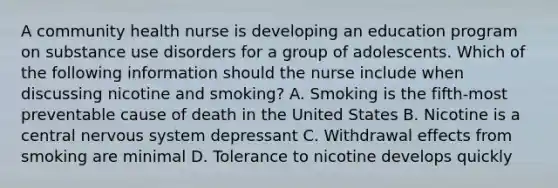 A community health nurse is developing an education program on substance use disorders for a group of adolescents. Which of the following information should the nurse include when discussing nicotine and smoking? A. Smoking is the fifth-most preventable cause of death in the United States B. Nicotine is a central nervous system depressant C. Withdrawal effects from smoking are minimal D. Tolerance to nicotine develops quickly