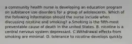 a community health nurse is developing an education program on substance use disorders for a group of adolescents. Which of the following information should the nurse include when discussing nicotine and smoking? a.Smoking is the fifth‑most preventable cause of death in the united States. B. nicotine is a central nervous system depressant. C.Withdrawal effects from smoking are minimal. D. tolerance to nicotine develops quickly