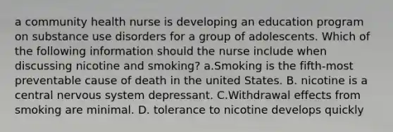 a community health nurse is developing an education program on substance use disorders for a group of adolescents. Which of the following information should the nurse include when discussing nicotine and smoking? a.Smoking is the fifth‑most preventable cause of death in the united States. B. nicotine is a central nervous system depressant. C.Withdrawal effects from smoking are minimal. D. tolerance to nicotine develops quickly