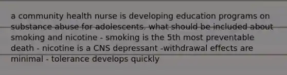 a community health nurse is developing education programs on substance abuse for adolescents. what should be included about smoking and nicotine - smoking is the 5th most preventable death - nicotine is a CNS depressant -withdrawal effects are minimal - tolerance develops quickly