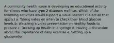 A community health nurse is developing an educational activity for clients who have type 2 diabetes mellitus. Which of the following activities would support a visual leaner? (Select all that apply.) a. Taking notes on when to check their blood glucose levels b. Watching a video presentation on healthy foods to prepare c. Drawing up insulin in a syringe d. Having a discussion about the importance of daily exercise e. Setting up a glucometer