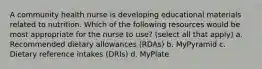 A community health nurse is developing educational materials related to nutrition. Which of the following resources would be most appropriate for the nurse to use? (select all that apply) a. Recommended dietary allowances (RDAs) b. MyPyramid c. Dietary reference intakes (DRIs) d. MyPlate