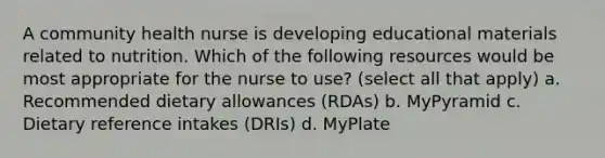 A community health nurse is developing educational materials related to nutrition. Which of the following resources would be most appropriate for the nurse to use? (select all that apply) a. Recommended dietary allowances (RDAs) b. MyPyramid c. Dietary reference intakes (DRIs) d. MyPlate