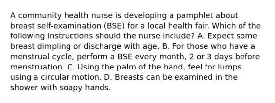 A community health nurse is developing a pamphlet about breast self-examination (BSE) for a local health fair. Which of the following instructions should the nurse include? A. Expect some breast dimpling or discharge with age. B. For those who have a menstrual cycle, perform a BSE every month, 2 or 3 days before menstruation. C. Using the palm of the hand, feel for lumps using a circular motion. D. Breasts can be examined in the shower with soapy hands.