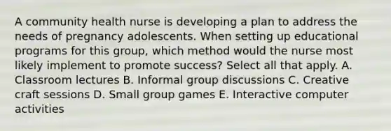 A community health nurse is developing a plan to address the needs of pregnancy adolescents. When setting up educational programs for this group, which method would the nurse most likely implement to promote success? Select all that apply. A. Classroom lectures B. Informal group discussions C. Creative craft sessions D. Small group games E. Interactive computer activities