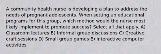 A community health nurse is developing a plan to address the needs of pregnant adolescents. When setting up educational programs for this group, which method would the nurse most likely implement to promote success? Select all that apply. A) Classroom lectures B) Informal group discussions C) Creative craft sessions D) Small group games E) Interactive computer activities