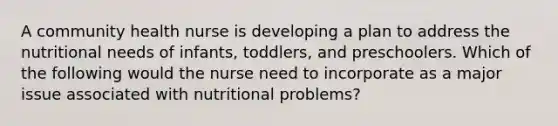 A community health nurse is developing a plan to address the nutritional needs of infants, toddlers, and preschoolers. Which of the following would the nurse need to incorporate as a major issue associated with nutritional problems?