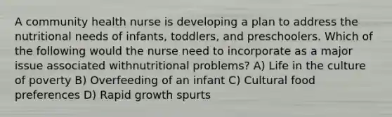 A community health nurse is developing a plan to address the nutritional needs of infants, toddlers, and preschoolers. Which of the following would the nurse need to incorporate as a major issue associated withnutritional problems? A) Life in the culture of poverty B) Overfeeding of an infant C) Cultural food preferences D) Rapid growth spurts