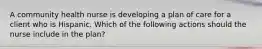 A community health nurse is developing a plan of care for a client who is Hispanic. Which of the following actions should the nurse include in the plan?