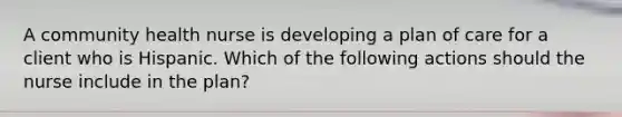 A community health nurse is developing a plan of care for a client who is Hispanic. Which of the following actions should the nurse include in the plan?