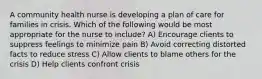 A community health nurse is developing a plan of care for families in crisis. Which of the following would be most appropriate for the nurse to include? A) Encourage clients to suppress feelings to minimize pain B) Avoid correcting distorted facts to reduce stress C) Allow clients to blame others for the crisis D) Help clients confront crisis