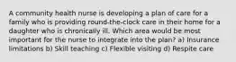 A community health nurse is developing a plan of care for a family who is providing round-the-clock care in their home for a daughter who is chronically ill. Which area would be most important for the nurse to integrate into the plan? a) Insurance limitations b) Skill teaching c) Flexible visiting d) Respite care