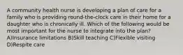 A community health nurse is developing a plan of care for a family who is providing round-the-clock care in their home for a daughter who is chronically ill. Which of the following would be most important for the nurse to integrate into the plan? A)Insurance limitations B)Skill teaching C)Flexible visiting D)Respite care