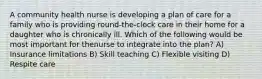 A community health nurse is developing a plan of care for a family who is providing round-the-clock care in their home for a daughter who is chronically ill. Which of the following would be most important for thenurse to integrate into the plan? A) Insurance limitations B) Skill teaching C) Flexible visiting D) Respite care