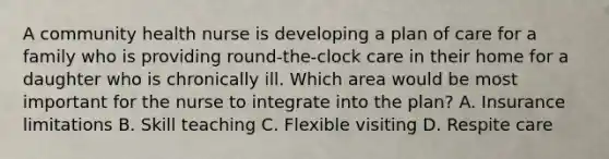 A community health nurse is developing a plan of care for a family who is providing round-the-clock care in their home for a daughter who is chronically ill. Which area would be most important for the nurse to integrate into the plan? A. Insurance limitations B. Skill teaching C. Flexible visiting D. Respite care