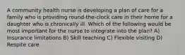 A community health nurse is developing a plan of care for a family who is providing round-the-clock care in their home for a daughter who is chronically ill. Which of the following would be most important for the nurse to integrate into the plan? A) Insurance limitations B) Skill teaching C) Flexible visiting D) Respite care