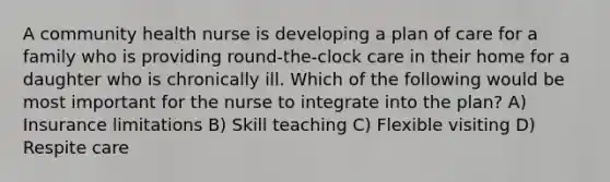 A community health nurse is developing a plan of care for a family who is providing round-the-clock care in their home for a daughter who is chronically ill. Which of the following would be most important for the nurse to integrate into the plan? A) Insurance limitations B) Skill teaching C) Flexible visiting D) Respite care