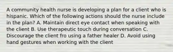 A community health nurse is developing a plan for a client who is hispanic. Which of the following actions should the nurse include in the plan? A. Maintain direct eye contact when speaking with the client B. Use therapeutic touch during conversation C. Discourage the client fro using a father healer D. Avoid using hand gestures when working with the client