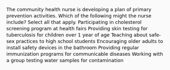 The community health nurse is developing a plan of primary prevention activities. Which of the following might the nurse include? Select all that apply. Participating in cholesterol screening program at health fairs Providing skin testing for tuberculosis for children over 1 year of age Teaching about safe-sex practices to high school students Encouraging older adults to install safety devices in the bathroom Providing regular immunization programs for communicable diseases Working with a group testing water samples for contamination