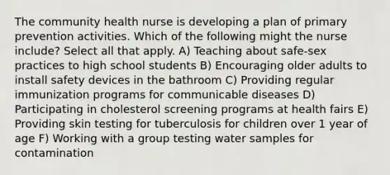 The community health nurse is developing a plan of primary prevention activities. Which of the following might the nurse include? Select all that apply. A) Teaching about safe-sex practices to high school students B) Encouraging older adults to install safety devices in the bathroom C) Providing regular immunization programs for communicable diseases D) Participating in cholesterol screening programs at health fairs E) Providing skin testing for tuberculosis for children over 1 year of age F) Working with a group testing water samples for contamination