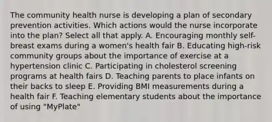 The community health nurse is developing a plan of secondary prevention activities. Which actions would the nurse incorporate into the plan? Select all that apply. A. Encouraging monthly self-breast exams during a women's health fair B. Educating high-risk community groups about the importance of exercise at a hypertension clinic C. Participating in cholesterol screening programs at health fairs D. Teaching parents to place infants on their backs to sleep E. Providing BMI measurements during a health fair F. Teaching elementary students about the importance of using "MyPlate"