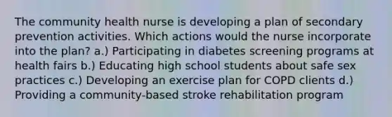 The community health nurse is developing a plan of secondary prevention activities. Which actions would the nurse incorporate into the plan? a.) Participating in diabetes screening programs at health fairs b.) Educating high school students about safe sex practices c.) Developing an exercise plan for COPD clients d.) Providing a community-based stroke rehabilitation program