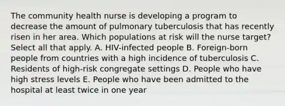 The community health nurse is developing a program to decrease the amount of pulmonary tuberculosis that has recently risen in her area. Which populations at risk will the nurse target? Select all that apply. A. HIV-infected people B. Foreign-born people from countries with a high incidence of tuberculosis C. Residents of high-risk congregate settings D. People who have high stress levels E. People who have been admitted to the hospital at least twice in one year