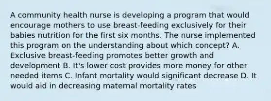 A community health nurse is developing a program that would encourage mothers to use breast-feeding exclusively for their babies nutrition for the first six months. The nurse implemented this program on the understanding about which concept? A. Exclusive breast-feeding promotes better growth and development B. It's lower cost provides more money for other needed items C. Infant mortality would significant decrease D. It would aid in decreasing maternal mortality rates