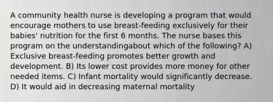 A community health nurse is developing a program that would encourage mothers to use breast-feeding exclusively for their babies' nutrition for the first 6 months. The nurse bases this program on the understandingabout which of the following? A) Exclusive breast-feeding promotes better growth and development. B) Its lower cost provides more money for other needed items. C) Infant mortality would significantly decrease. D) It would aid in decreasing maternal mortality