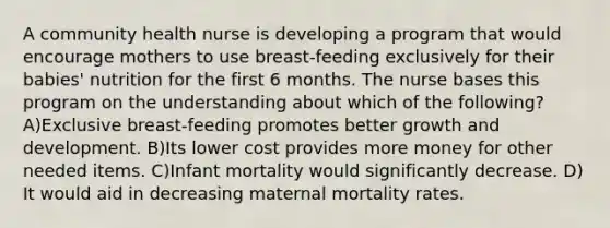 A community health nurse is developing a program that would encourage mothers to use breast-feeding exclusively for their babies' nutrition for the first 6 months. The nurse bases this program on the understanding about which of the following? A)Exclusive breast-feeding promotes better growth and development. B)Its lower cost provides more money for other needed items. C)Infant mortality would significantly decrease. D) It would aid in decreasing maternal mortality rates.