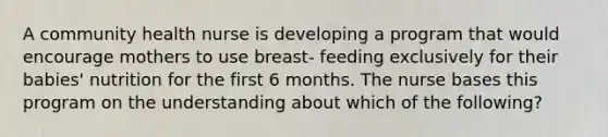 A community health nurse is developing a program that would encourage mothers to use breast- feeding exclusively for their babies' nutrition for the first 6 months. The nurse bases this program on the understanding about which of the following?