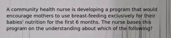 A community health nurse is developing a program that would encourage mothers to use breast-feeding exclusively for their babies' nutrition for the first 6 months. The nurse bases this program on the understanding about which of the following?