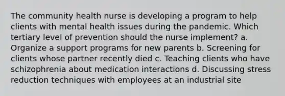 The community health nurse is developing a program to help clients with mental health issues during the pandemic. Which tertiary level of prevention should the nurse implement? a. Organize a support programs for new parents b. Screening for clients whose partner recently died c. Teaching clients who have schizophrenia about medication interactions d. Discussing stress reduction techniques with employees at an industrial site