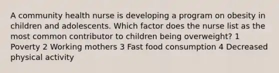 A community health nurse is developing a program on obesity in children and adolescents. Which factor does the nurse list as the most common contributor to children being overweight? 1 Poverty 2 Working mothers 3 Fast food consumption 4 Decreased physical activity