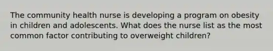 The community health nurse is developing a program on obesity in children and adolescents. What does the nurse list as the most common factor contributing to overweight children?