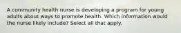 A community health nurse is developing a program for young adults about ways to promote health. Which information would the nurse likely include? Select all that apply.